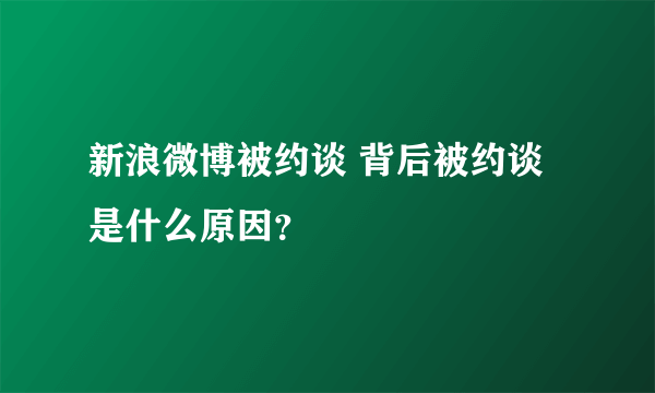 新浪微博被约谈 背后被约谈是什么原因？