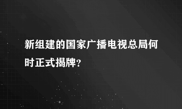 新组建的国家广播电视总局何时正式揭牌？