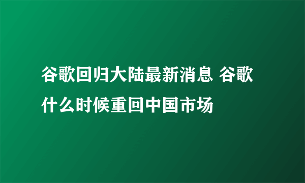 谷歌回归大陆最新消息 谷歌什么时候重回中国市场