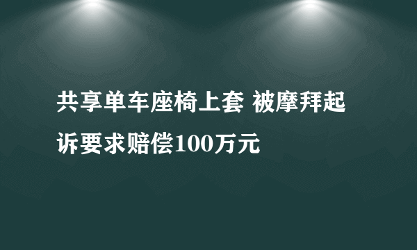 共享单车座椅上套 被摩拜起诉要求赔偿100万元