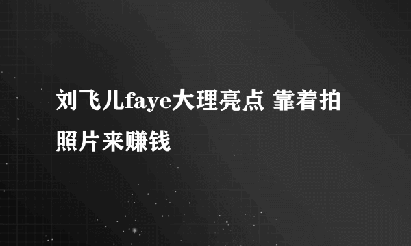 刘飞儿faye大理亮点 靠着拍照片来赚钱