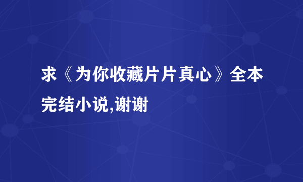 求《为你收藏片片真心》全本完结小说,谢谢