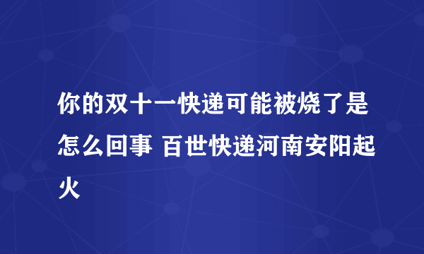 你的双十一快递可能被烧了是怎么回事 百世快递河南安阳起火