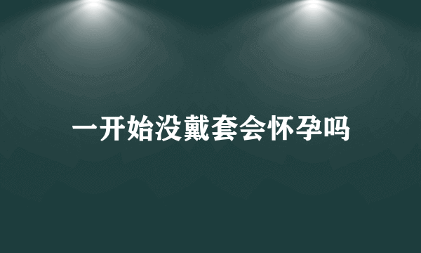 一开始没戴套会怀孕吗