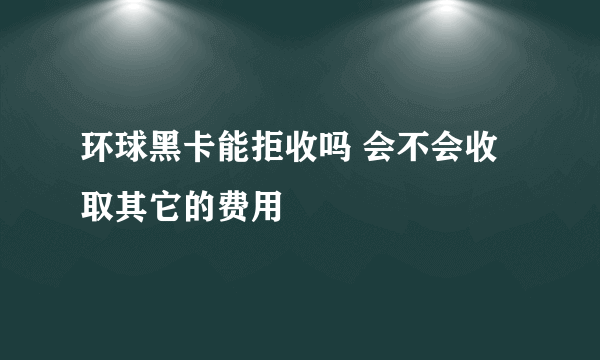 环球黑卡能拒收吗 会不会收取其它的费用