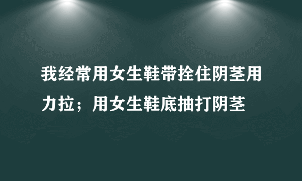 我经常用女生鞋带拴住阴茎用力拉；用女生鞋底抽打阴茎