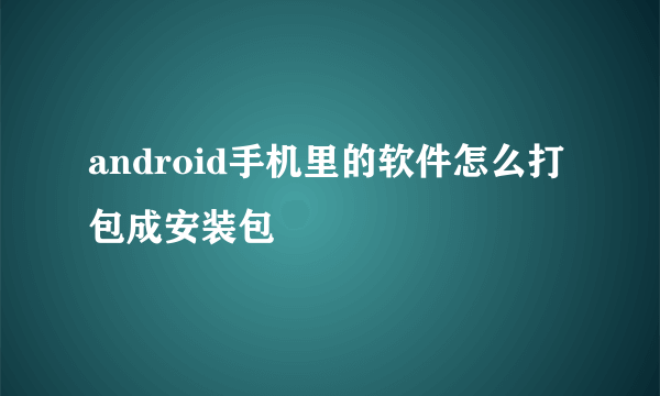 android手机里的软件怎么打包成安装包