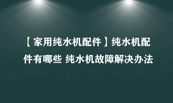 【家用纯水机配件】纯水机配件有哪些 纯水机故障解决办法