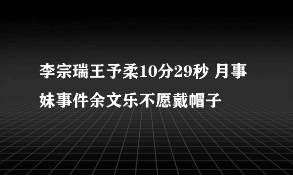 李宗瑞王予柔10分29秒 月事妹事件余文乐不愿戴帽子