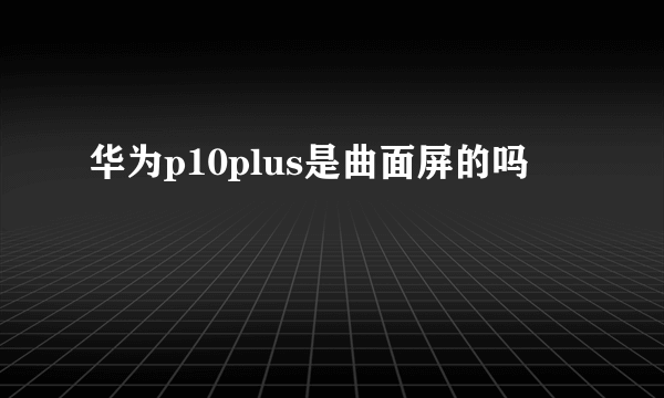 华为p10plus是曲面屏的吗