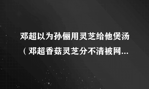 邓超以为孙俪用灵芝给他煲汤（邓超香菇灵芝分不清被网友嘲笑）