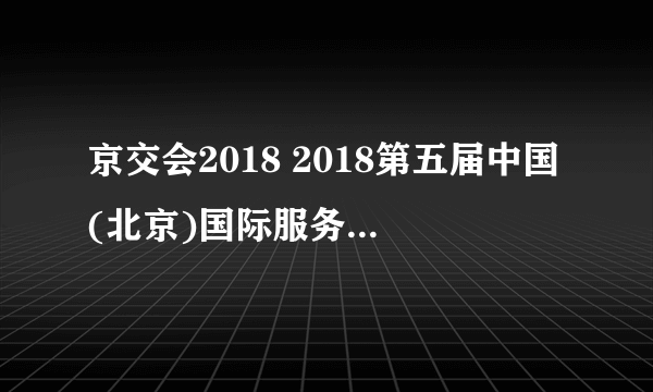 京交会2018 2018第五届中国(北京)国际服务贸易交易会信息一览