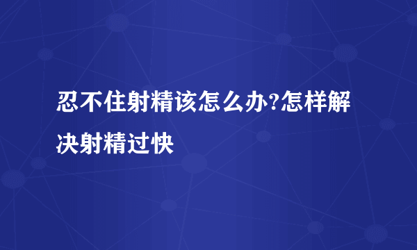 忍不住射精该怎么办?怎样解决射精过快