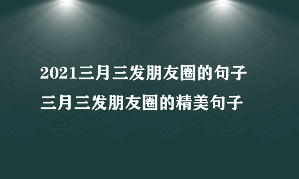 2021三月三发朋友圈的句子 三月三发朋友圈的精美句子