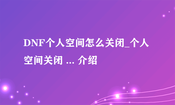 DNF个人空间怎么关闭_个人空间关闭 ... 介绍