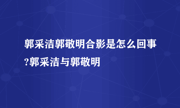 郭采洁郭敬明合影是怎么回事?郭采洁与郭敬明