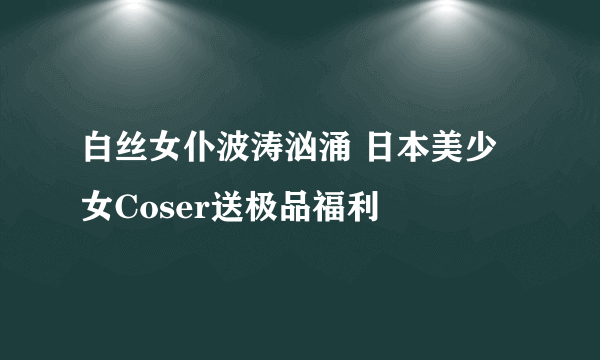 白丝女仆波涛汹涌 日本美少女Coser送极品福利