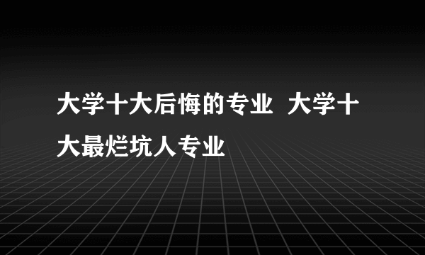 大学十大后悔的专业  大学十大最烂坑人专业