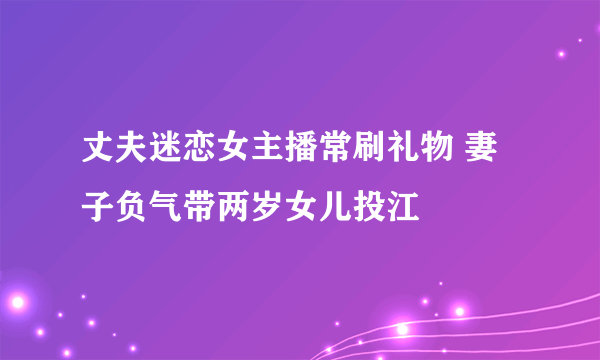 丈夫迷恋女主播常刷礼物 妻子负气带两岁女儿投江