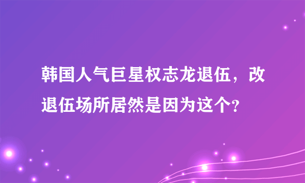 韩国人气巨星权志龙退伍，改退伍场所居然是因为这个？