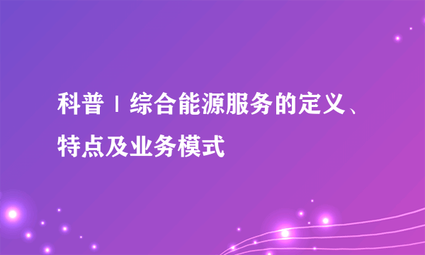 科普｜综合能源服务的定义、特点及业务模式