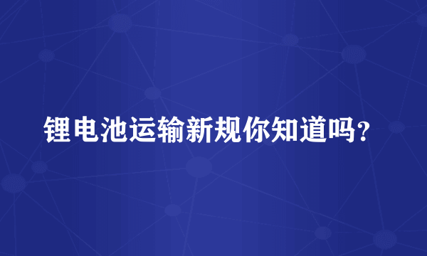 锂电池运输新规你知道吗？