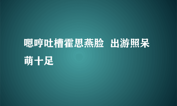 嗯哼吐槽霍思燕脸  出游照呆萌十足