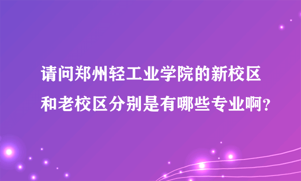 请问郑州轻工业学院的新校区和老校区分别是有哪些专业啊？