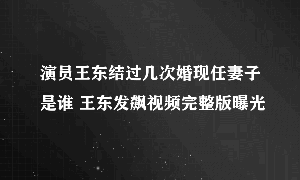 演员王东结过几次婚现任妻子是谁 王东发飙视频完整版曝光