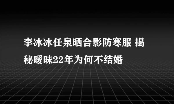 李冰冰任泉晒合影防寒服 揭秘暧昧22年为何不结婚