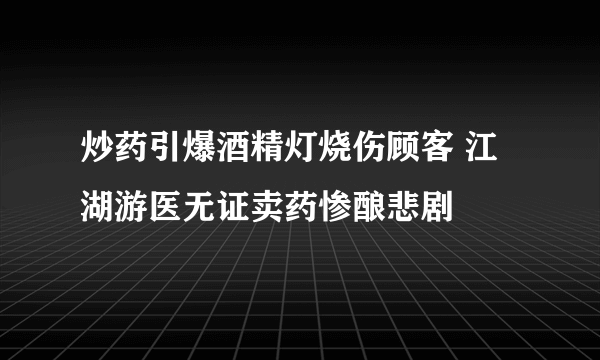 炒药引爆酒精灯烧伤顾客 江湖游医无证卖药惨酿悲剧