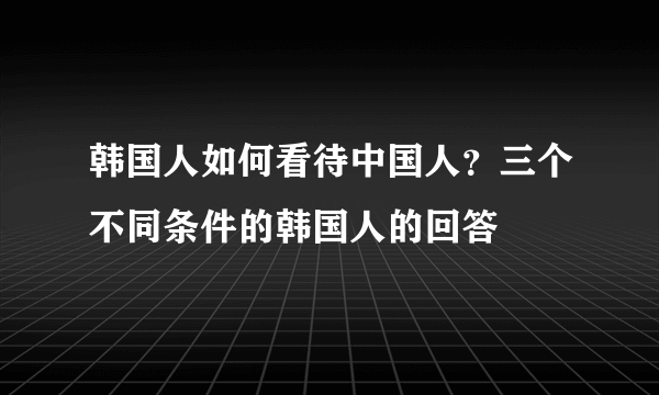 韩国人如何看待中国人？三个不同条件的韩国人的回答