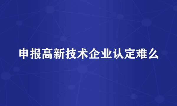 申报高新技术企业认定难么