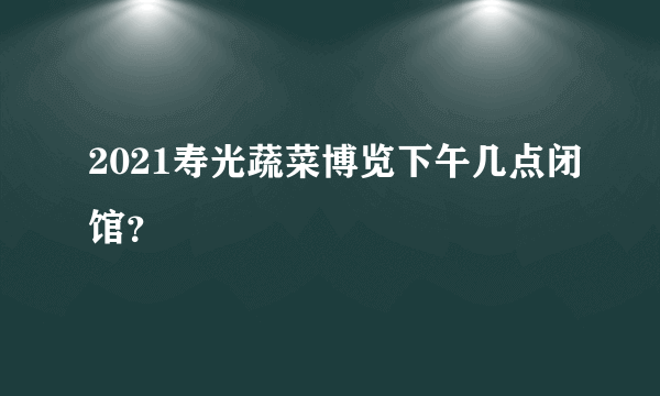 2021寿光蔬菜博览下午几点闭馆？