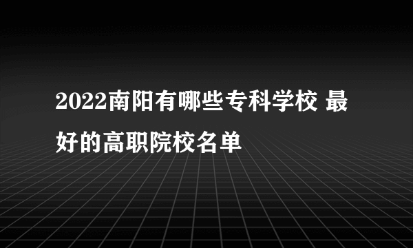 2022南阳有哪些专科学校 最好的高职院校名单