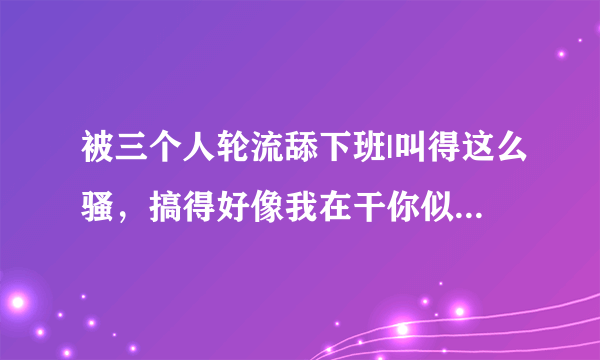 被三个人轮流舔下班|叫得这么骚，搞得好像我在干你似的-情感口述