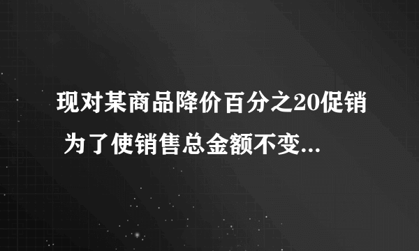 现对某商品降价百分之20促销 为了使销售总金额不变,销售量要比按原价销售时增加百分之几