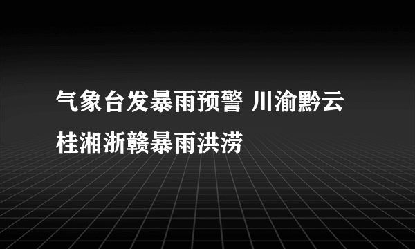 气象台发暴雨预警 川渝黔云桂湘浙赣暴雨洪涝