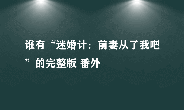 谁有“迷婚计：前妻从了我吧”的完整版 番外