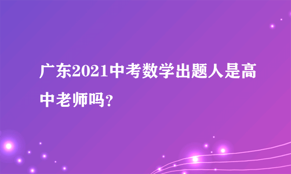 广东2021中考数学出题人是高中老师吗？