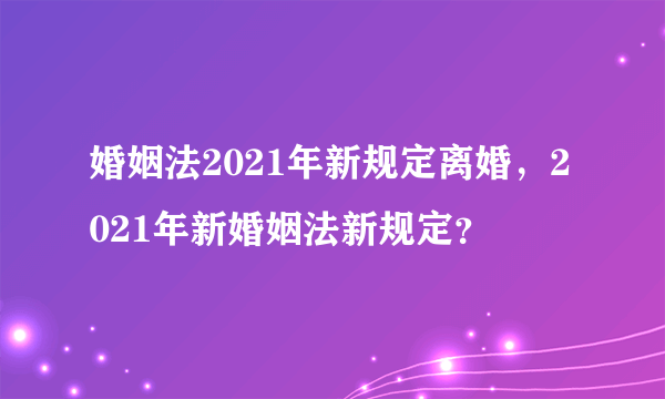 婚姻法2021年新规定离婚，2021年新婚姻法新规定？