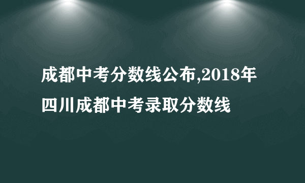 成都中考分数线公布,2018年四川成都中考录取分数线