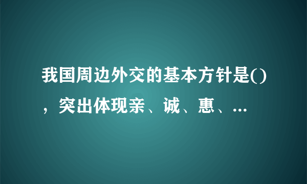 我国周边外交的基本方针是()，突出体现亲、诚、惠、容的理念。 A、与邻为善、以邻为伴 B、与邻为亲、以邻为友 C、睦邻、安邻、富邻 D、亲邻、近邻、利邻 此题为多项选择题。请帮忙给出正确答案和分析，谢谢！