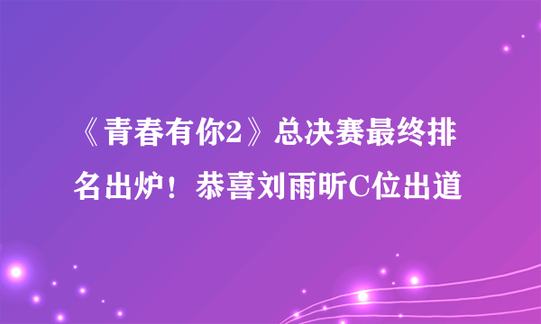 《青春有你2》总决赛最终排名出炉！恭喜刘雨昕C位出道