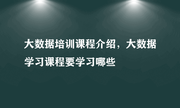 大数据培训课程介绍，大数据学习课程要学习哪些