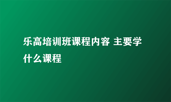 乐高培训班课程内容 主要学什么课程