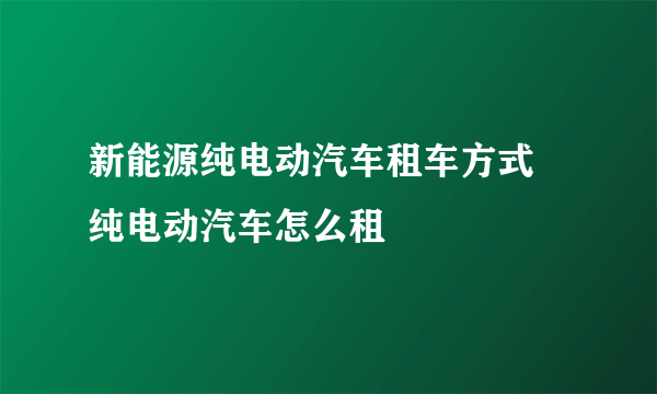 新能源纯电动汽车租车方式 纯电动汽车怎么租