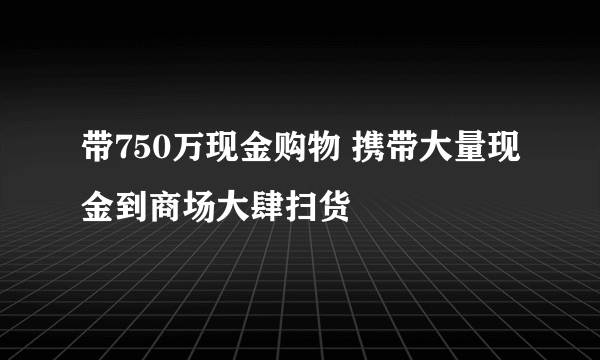 带750万现金购物 携带大量现金到商场大肆扫货