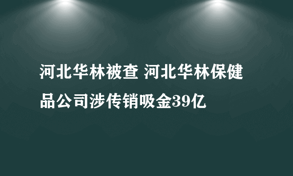 河北华林被查 河北华林保健品公司涉传销吸金39亿