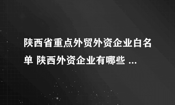 陕西省重点外贸外资企业白名单 陕西外资企业有哪些 西安重点外贸外资企业名单